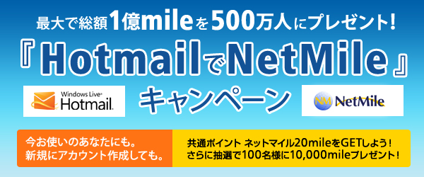 最大で総額1億mileを500万人にプレゼント！ 『HotmailでNetMile』キャンペーン 今お使いのあなたにも。新規にアカウント作成しても。 共通ポイント ネットマイル20mileをGETしよう！さらに抽選で100名様に10,000mileプレゼント！