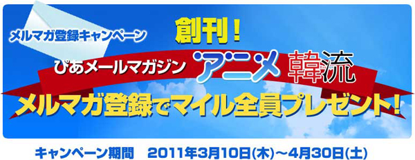 メルマガ登録キャンペーン 創刊！ぴあメールマガジン アニメ韓流 メルマガ登録でマイル全員プレゼント！ キャンペーン期間 2011年3月10日（木）～4月30日（土）