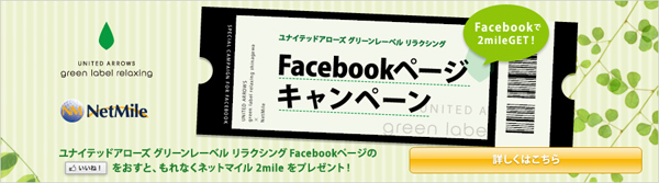 UNITED ARROWS green label relaxing NetMile ユナイテッドアローズ グリーンレーベル リラクシング Facebookページキャンペーン Facebookで2mileGET！ ユナイテッドアローズ グリーンレーベル リラクシング Facebookページの『いいね！』をおすと、もれなくネットマイル2mileをプレゼント！ 詳しくはこちら