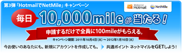 第3弾「HotmailでNetMile」キャンペーン 毎日10,000mileが当たる！申請するだけで全員に100mileがもらえる。キャンペーン期間：2011年10月4日（火）～2012年1月10日（火） 今お使いのあなたにも。新規にアカウントを作成しても。→共通ポイント ネットマイルをGETしよう！